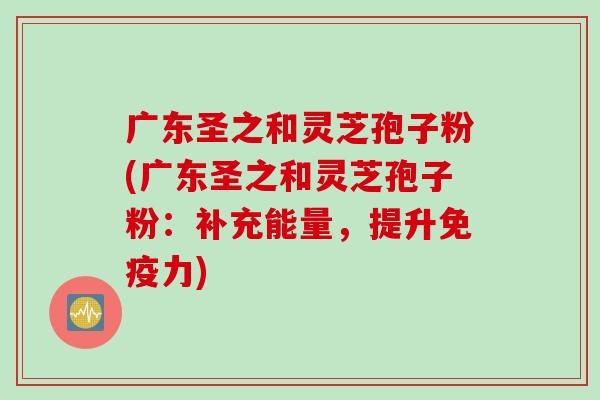 广东圣之和灵芝孢子粉(广东圣之和灵芝孢子粉：补充能量，提升免疫力)