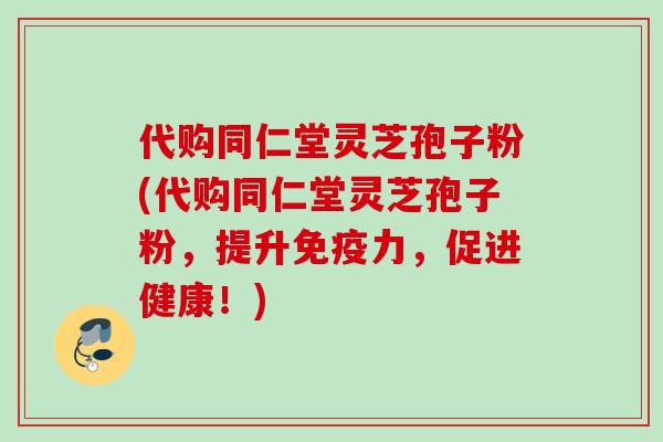 代购同仁堂灵芝孢子粉(代购同仁堂灵芝孢子粉，提升免疫力，促进健康！)