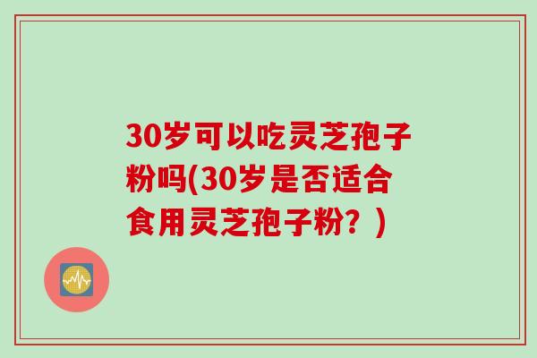 30岁可以吃灵芝孢子粉吗(30岁是否适合食用灵芝孢子粉？)