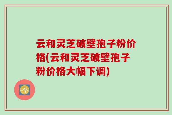 云和灵芝破壁孢子粉价格(云和灵芝破壁孢子粉价格大幅下调)