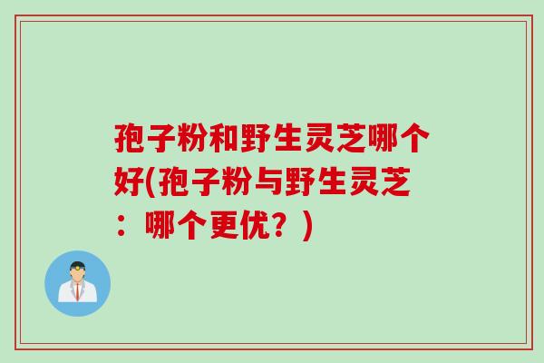 孢子粉和野生灵芝哪个好(孢子粉与野生灵芝：哪个更优？)