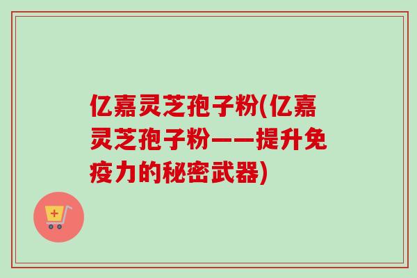 亿嘉灵芝孢子粉(亿嘉灵芝孢子粉——提升免疫力的秘密武器)
