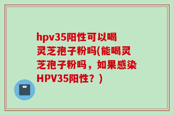hpv35阳性可以喝灵芝孢子粉吗(能喝灵芝孢子粉吗，如果感染HPV35阳性？)