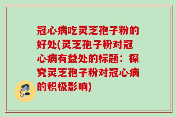 冠心病吃灵芝孢子粉的好处(灵芝孢子粉对冠心病有益处的标题：探究灵芝孢子粉对冠心病的积极影响)