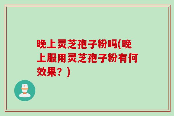 晚上灵芝孢子粉吗(晚上服用灵芝孢子粉有何效果？)