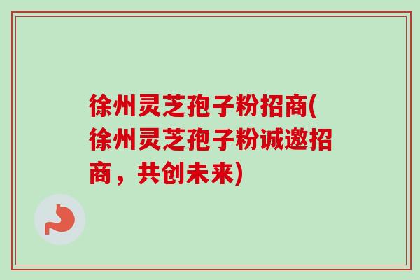 徐州灵芝孢子粉招商(徐州灵芝孢子粉诚邀招商，共创未来)