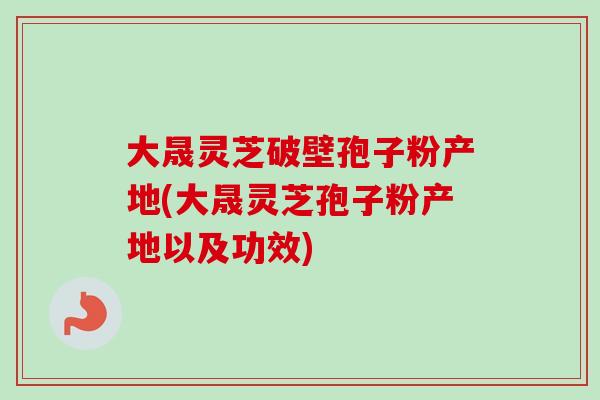 大晟灵芝破壁孢子粉产地(大晟灵芝孢子粉产地以及功效)