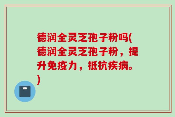 德润全灵芝孢子粉吗(德润全灵芝孢子粉，提升免疫力，抵抗疾病。)