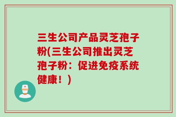 三生公司产品灵芝孢子粉(三生公司推出灵芝孢子粉：促进免疫系统健康！)