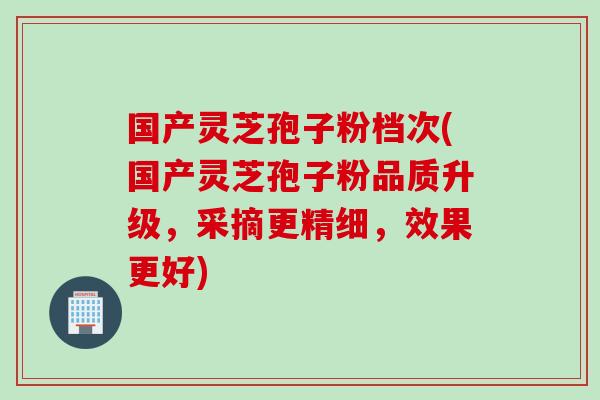 国产灵芝孢子粉档次(国产灵芝孢子粉品质升级，采摘更精细，效果更好)