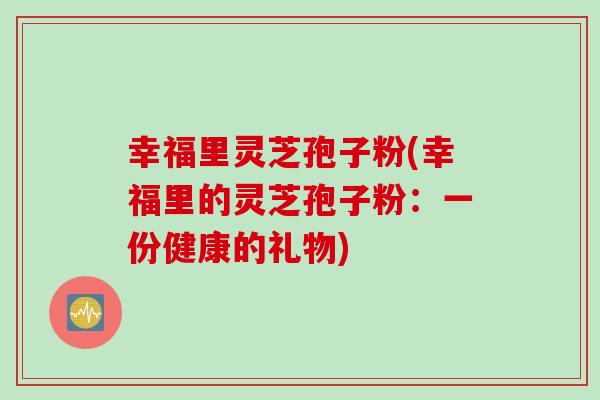 幸福里灵芝孢子粉(幸福里的灵芝孢子粉：一份健康的礼物)