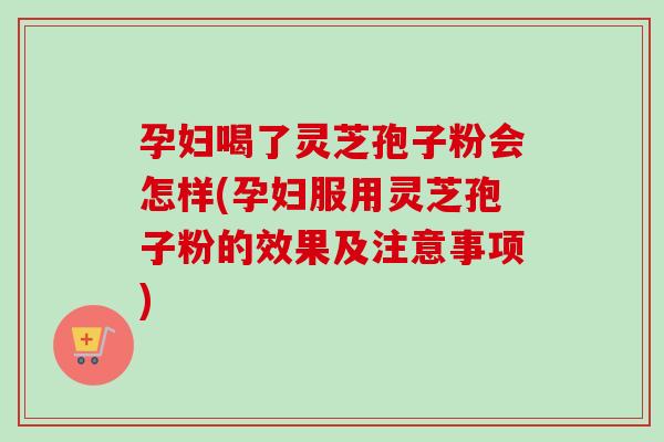 孕妇喝了灵芝孢子粉会怎样(孕妇服用灵芝孢子粉的效果及注意事项)