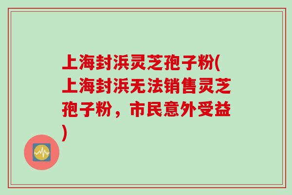 上海封浜灵芝孢子粉(上海封浜无法销售灵芝孢子粉，市民意外受益)