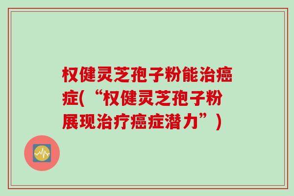 权健灵芝孢子粉能治癌症(“权健灵芝孢子粉展现治疗癌症潜力”)