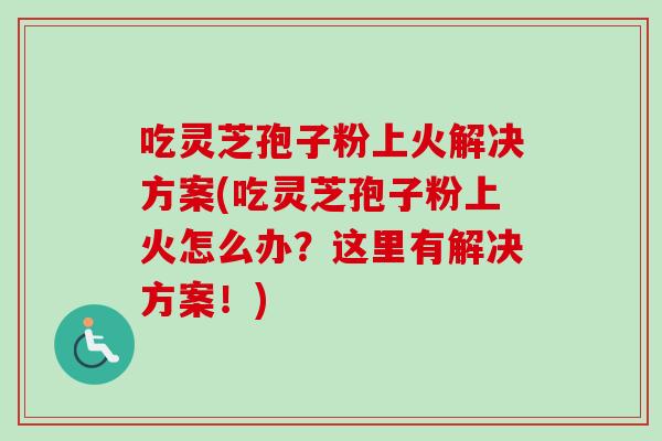 吃灵芝孢子粉上火解决方案(吃灵芝孢子粉上火怎么办？这里有解决方案！)