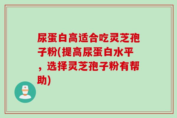 尿蛋白高适合吃灵芝孢子粉(提高尿蛋白水平，选择灵芝孢子粉有帮助)