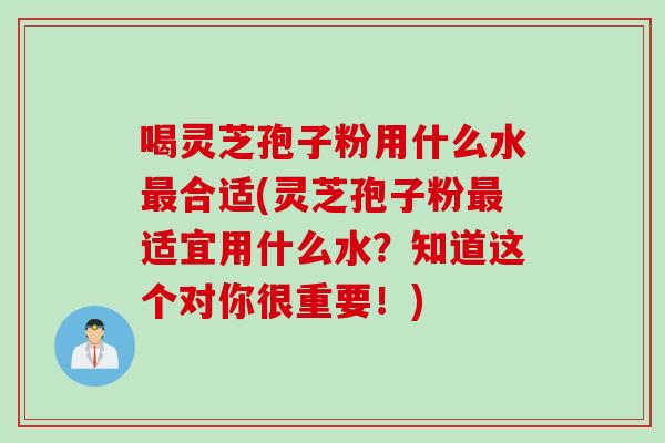 喝灵芝孢子粉用什么水合适(灵芝孢子粉适宜用什么水?知道这个对你很重要!) 喝灵芝孢子粉用什么水合适(灵芝孢子粉适宜用什么水?知道这个对你很重要!)