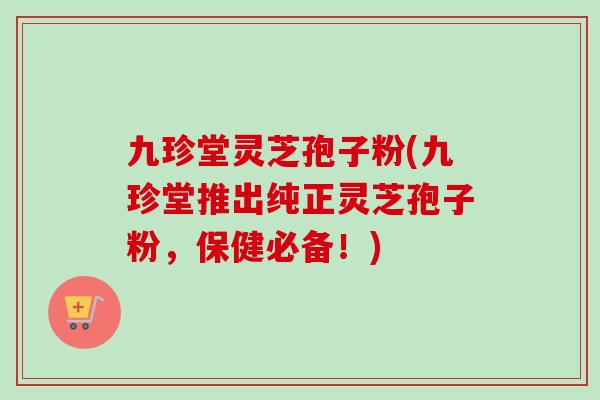 九珍堂灵芝孢子粉(九珍堂推出纯正灵芝孢子粉，保健必备！)