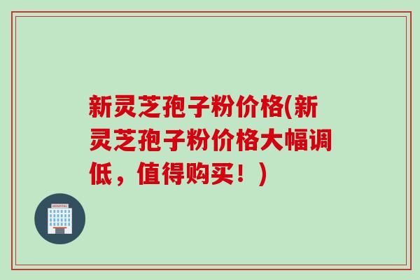 新灵芝孢子粉价格(新灵芝孢子粉价格大幅调低，值得购买！)