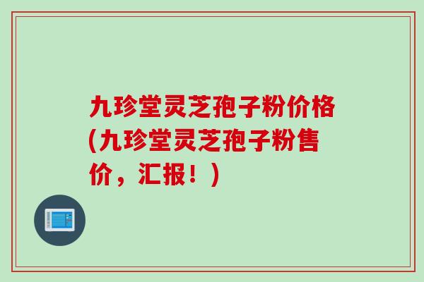九珍堂灵芝孢子粉价格(九珍堂灵芝孢子粉售价，汇报！)