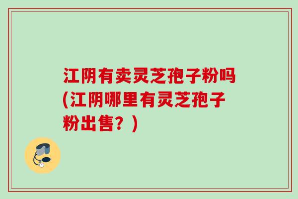 江阴有卖灵芝孢子粉吗(江阴哪里有灵芝孢子粉出售？)