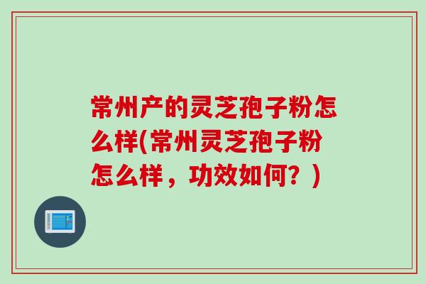 常州产的灵芝孢子粉怎么样(常州灵芝孢子粉怎么样，功效如何？)