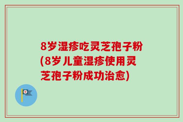 8岁湿疹吃灵芝孢子粉(8岁儿童湿疹使用灵芝孢子粉成功治愈)