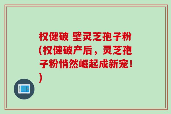 权健破 壁灵芝孢子粉(权健破产后，灵芝孢子粉悄然崛起成新宠！)
