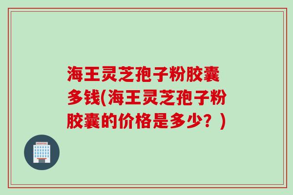 海王灵芝孢子粉胶囊 多钱(海王灵芝孢子粉胶囊的价格是多少？)