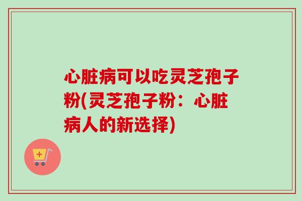 心脏病可以吃灵芝孢子粉(灵芝孢子粉：心脏病人的新选择)