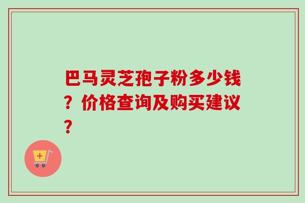 巴马灵芝孢子粉多少钱？价格查询及购买建议？