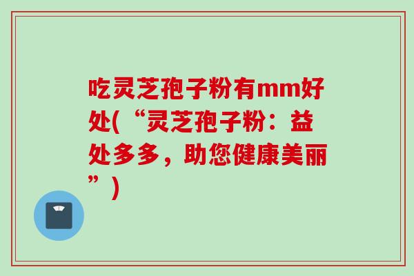吃灵芝孢子粉有mm好处(“灵芝孢子粉：益处多多，助您健康美丽”)