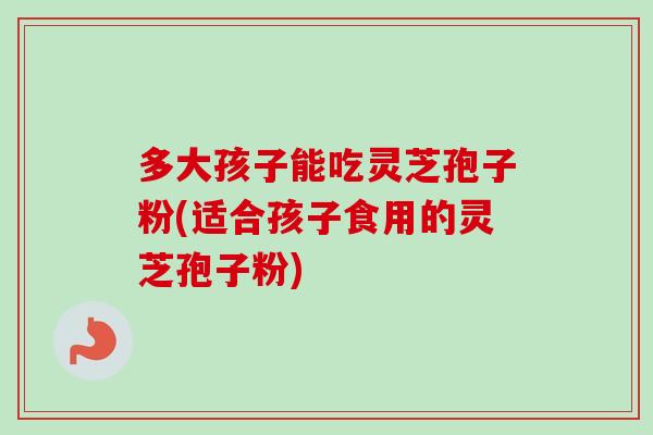 多大孩子能吃灵芝孢子粉(适合孩子食用的灵芝孢子粉) 多大孩子能吃灵芝孢子粉(适合孩子食用的灵芝孢子粉)