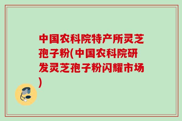 中国农科院特产所灵芝孢子粉(中国农科院研发灵芝孢子粉闪耀市场)