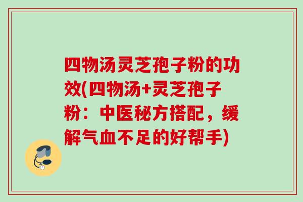 四物汤灵芝孢子粉的功效(四物汤+灵芝孢子粉：中医秘方搭配，缓解气血不足的好帮手)