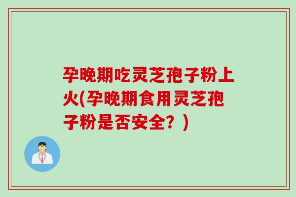 孕晚期吃灵芝孢子粉上火(孕晚期食用灵芝孢子粉是否安全？)