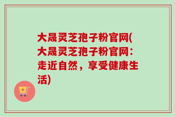 大晟灵芝孢子粉官网(大晟灵芝孢子粉官网：走近自然，享受健康生活)