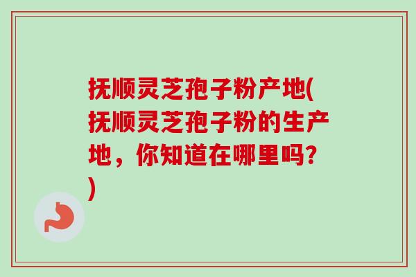 抚顺灵芝孢子粉产地(抚顺灵芝孢子粉的生产地，你知道在哪里吗？)