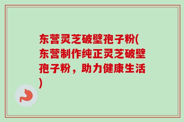 东营灵芝破壁孢子粉(东营制作纯正灵芝破壁孢子粉，助力健康生活)