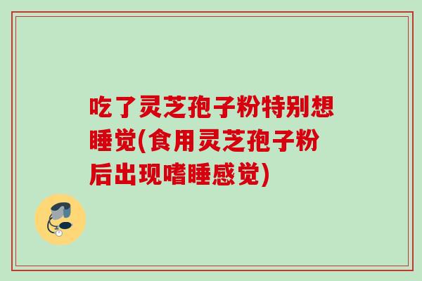 吃了灵芝孢子粉特别想睡觉(食用灵芝孢子粉后出现嗜睡感觉)