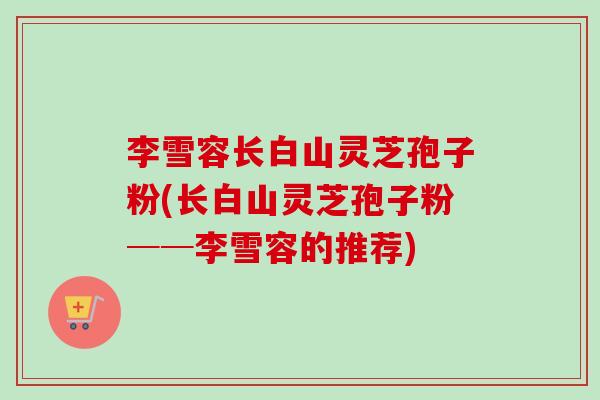 李雪容长白山灵芝孢子粉(长白山灵芝孢子粉──李雪容的推荐)