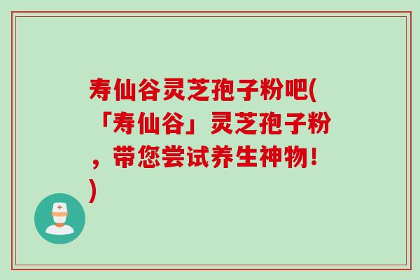 寿仙谷灵芝孢子粉吧(「寿仙谷」灵芝孢子粉，带您尝试养生神物！)
