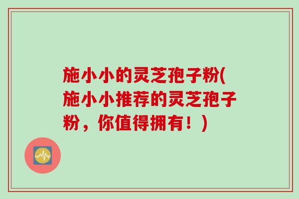 施小小的灵芝孢子粉(施小小推荐的灵芝孢子粉，你值得拥有！)