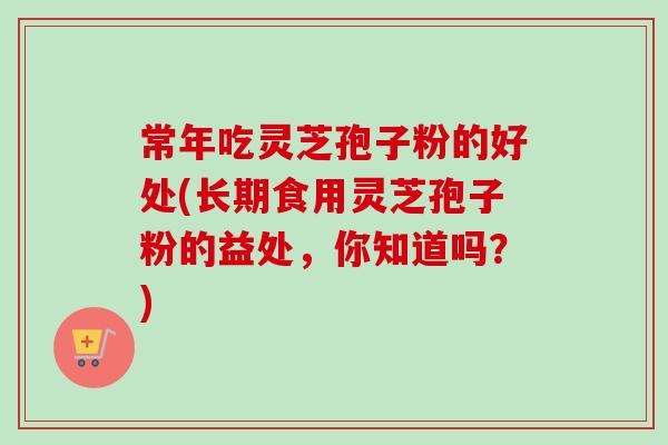 常年吃灵芝孢子粉的好处(长期食用灵芝孢子粉的益处，你知道吗？)