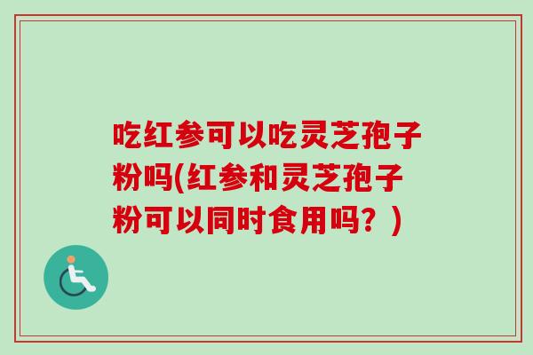 吃红参可以吃灵芝孢子粉吗(红参和灵芝孢子粉可以同时食用吗？)