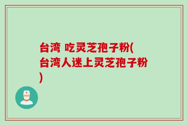 台湾 吃灵芝孢子粉(台湾人迷上灵芝孢子粉)