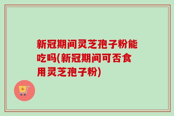 新冠期间灵芝孢子粉能吃吗(新冠期间可否食用灵芝孢子粉)