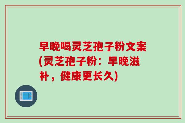 早晚喝灵芝孢子粉文案(灵芝孢子粉：早晚滋补，健康更长久)