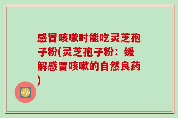 感冒咳嗽时能吃灵芝孢子粉(灵芝孢子粉：缓解感冒咳嗽的自然良药)
