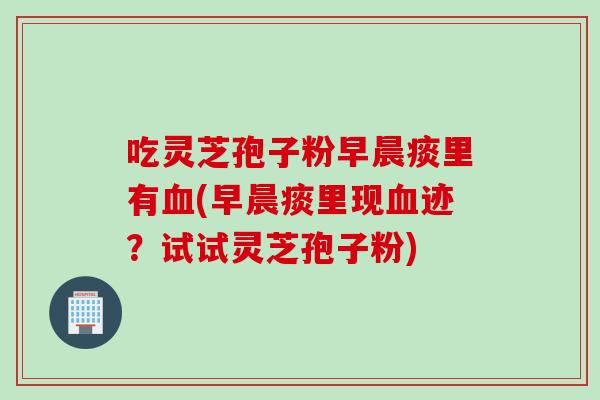 吃灵芝孢子粉早晨痰里有血(早晨痰里现血迹？试试灵芝孢子粉)